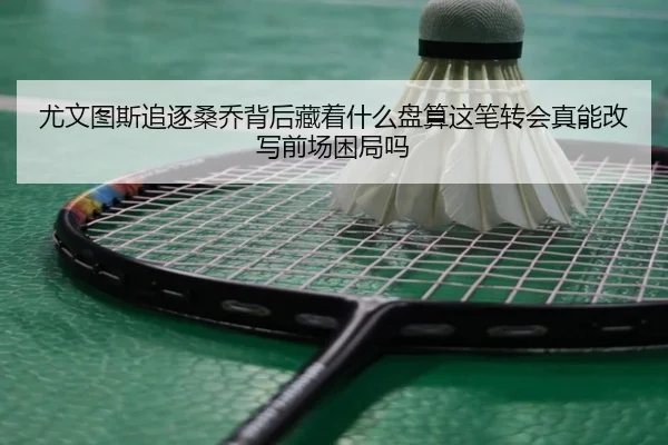 尤文图斯追逐桑乔背后藏着什么盘算这笔转会真能改写前场困局吗